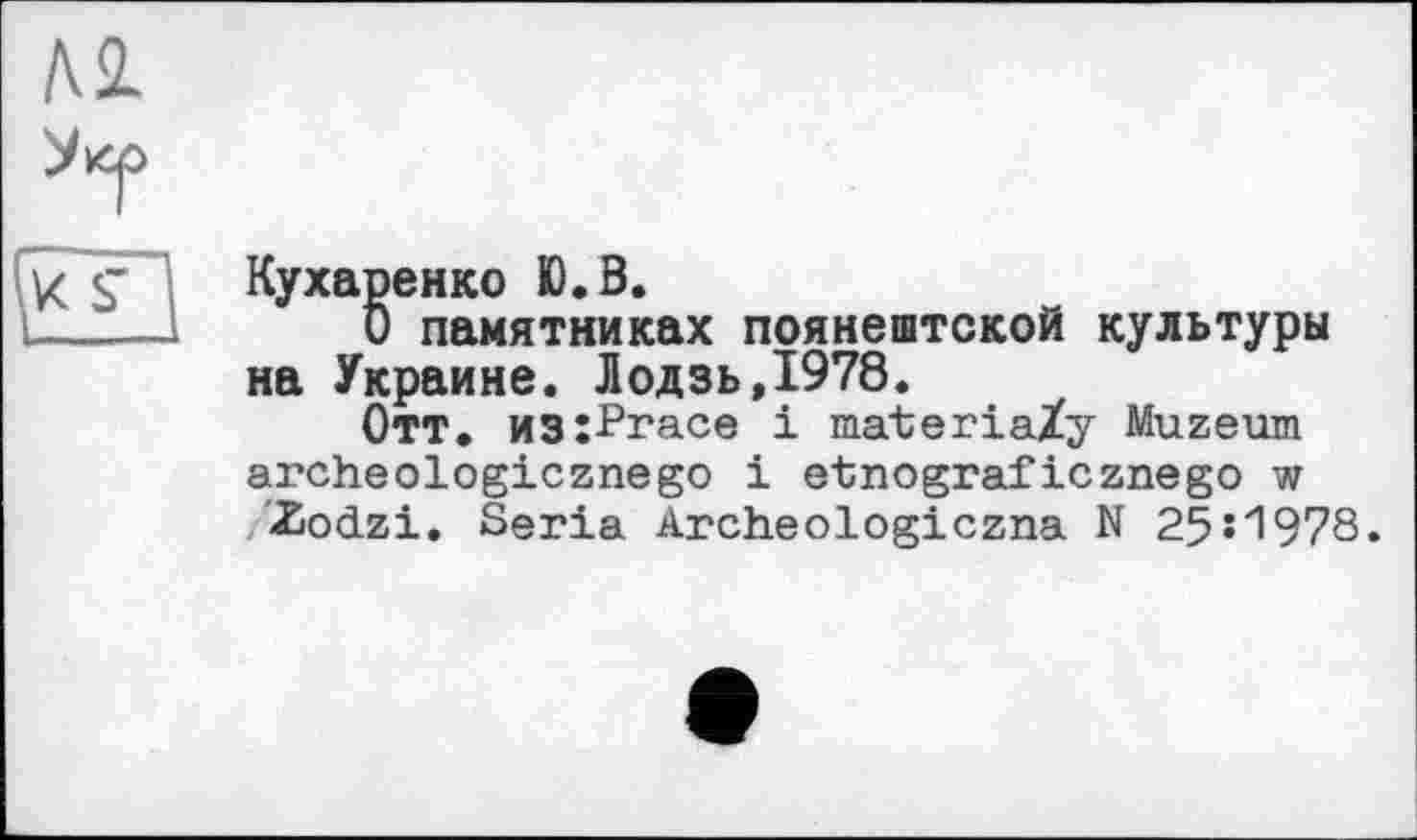 ﻿Кухаренко Ю.В.
О памятниках поянештской культуры на Украине. Лодзь,1978.
Отт. из:Ргасе і materiaZy Muzeum archeologicznego і etnograficznego w £ocLzi. Séria Archeologiczna N 25И978.